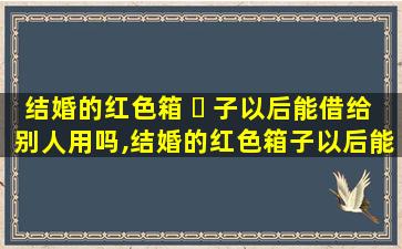 结婚的红色箱 ☘ 子以后能借给别人用吗,结婚的红色箱子以后能借给别人用吗有讲究吗